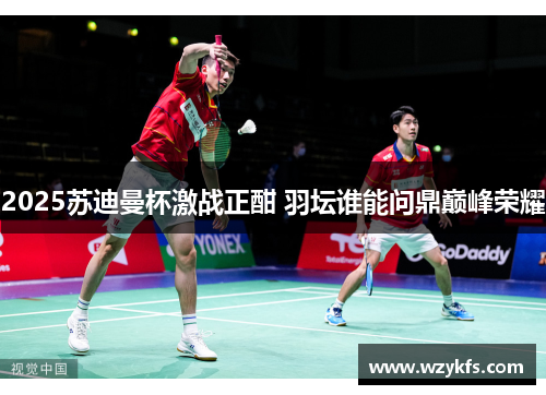 2025苏迪曼杯激战正酣 羽坛谁能问鼎巅峰荣耀